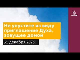 31 декабря 2023. Не упустите извиду приглашение Духа, зовущее домои. Облекаясь силой Духа