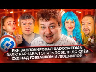 Ркн заблокировал Badcomedian / Валю Карнавал опять довели до слёз / Суд над Гобзавром и Людмилой